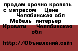 продам срочно кровать с матрасом  › Цена ­ 25 000 - Челябинская обл. Мебель, интерьер » Кровати   . Челябинская обл.